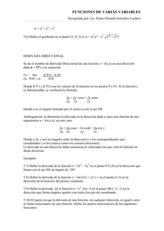 FUNCIONES DE VARIAS VARIABLES
Recopilado por: Lic. Pedro Orlando González Cordero
w = x2
+ y2
+ z2
.
5.6) Hallar el gradiente en el punto (1; 0; 2) si w = (x2
ey
+ x3
)
DERIVADA DIRECCIONAL
Se da el nombre de Derivada Direccional de una función z = f(x,y) en una dirección
dada n = PP1 a la expresión:
∂z = lim f( P1) – f( P)
∂n P1P→ 0 P1P
Donde f( P ) y f( P1) son los valores de la función en los puntos P y P1. Si la función z
es diferenciable, se verificará la fórmula:
∂z = ∂z cosα + ∂z senα
∂n ∂x ∂y
Donde α es el ángulo formado por el vector n con el eje OX.
Análogamente se determina la derivada en la dirección dada n, para una función de tres
argumentos u = f(x,y,z). en este caso
∂u = ∂u cosα + ∂u cosβ + ∂u cos γ
∂n ∂x ∂y ∂z
Donde α, β, γ son los ángulos entre la dirección n y los correspondientes ejes
coordenados ( se les conoce como los cosenos directores).
La derivada en una dirección dada caracteriza la velocidad con que varía la función en
dicha dirección.
Ejemplos:
5.7) Hallar la derivada de la función z = 2x2
– 3y2
en el punto P (1;0) en la dirección que
forma con el eje OX un ángulo de 120º.
5.8) Hallar la derivada de la función z = ln(√(x2 + y2 ) ) en el punto (1;1) en la
dirección de la bisectriz del primer cuadrante.
5.9) Hallar la derivada de la función u = x2
-3yz -5 en el punto M(1; 2; -1) en la
dirección que forma ángulos iguales con todos los ejes de coordenada.
5.10) El punto en que la derivada de una función, en cualquier dirección, es igual a cero,
se llama estacionario de esta función. Hallar los puntos estacionarios de las siguientes
funciones:
 