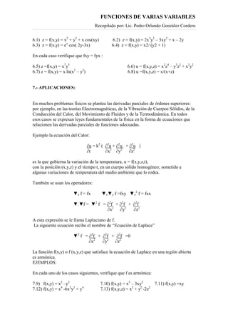 FUNCIONES DE VARIAS VARIABLES
Recopilado por: Lic. Pedro Orlando González Cordero
6.1) z = f(x,y) = x2
+ y2
+ x cos(xy) 6.2) z = f(x,y) = 2x3
y2
– 3xy2
+ x – 2y
6.3) z = f(x,y) = ex
cos( 2y-3x) 6.4) z = f(x,y) = x2/ (y2 + 1)
En cada caso verifique que fxy = fyx :
6.5) z =f(x,y) = x7
y5
6.6) u = f(x,y,z) = x2
z4
– y3
z2
+ x3
y2
6.7) z = f(x,y) = x ln(x2
– y2
) 6.8) u =f(x,y,z) = x/(x+z)
7.- APLICACIONES:
En muchos problemas físicos se plantea las derivadas parciales de órdenes superiores:
por ejemplo, en las teorías Electromagnéticas, de la Vibración de Cuerpos Sólidos, de la
Conducción del Calor, del Movimiento de Fluidos y de la Termodinámica. En todos
esos casos se expresan leyes fundamentales de la física en la forma de ecuaciones que
relacionen las derivadas parciales de funciones adecuadas.
Ejemplo la ecuación del Calor:
∂u = k2
( ∂2
u + ∂2
u + ∂2
u )
∂t ∂x2
∂y2
∂z2
es la que gobierna la variación de la temperatura, u = f(x,y,z,t),
con la posición (x,y,z) y el tiempo t, en un cuerpo sólido homogéneo; sometido a
algunas variaciones de temperatura del medio ambiente que lo rodea.
También se usan los operadores:
▼x f = fx ▼x▼y f =fxy ▼x
2
f = fxx
▼.▼f = ▼2
f = ∂2
f + ∂2
f + ∂2
f
∂x2
∂y2
∂z2
A esta expresión se le llama Laplaciano de f.
La siguiente ecuación recibe el nombre de “Ecuación de Laplace”
▼2
f = ∂2
f + ∂2
f + ∂2
f =0
∂x2
∂y2
∂z2
La función f(x,y) o f (x,y,z) que satisface la ecuación de Laplace en una región abierta
es armónica.
EJEMPLOS:
En cada uno de los casos siguientes, verifique que f es armónica:
7.9) f(x,y) = x2
–y2
7.10) f(x,y) = x3
– 3xy2
7.11) f(x,y) =xy
7.12) f(x,y) = x4
-6x2
y2
+ y4
7.13) f(x,y,z) = x2
+ y2
-2z2
 