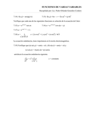 FUNCIONES DE VARIAS VARIABLES
Recopilado por: Lic. Pedro Orlando González Cordero
7.14) f(x,y) = arctg(y/x) 7.15) f(x,y) =ln r r = √(x-a)2
+ (y-b)2
Verifique que cada una de las siguientes funciones es solución de la ecuación de Calor:
7.15) u = e-k2 a2 t
sen ax 7.16) u = e-2 k2 a2 t
cos a(x + y)
7.17) u = e(-ax2 )/ t
/ √ t
7.18) u = 1 e –[ (x-xo)2
+ ( y-yo)2
+ (z-zo)2
] / 4a2
t
( 2a√πt )3
La ecuación ondulatoria, tiene importancia en la teoría electromagnética.
7.19) Verifique que (a) u(x,y) = sen(x - ct) ; (b) u(x,t) = sen(x + ct) y
(c) u(x,t) = Asen( aλt +φ) senλx
satisfacen la ecuación ondulatoria siguiente.
∂2
u = c2
( ∂2
u ) c = constante
∂t2
( ∂x2
)
 