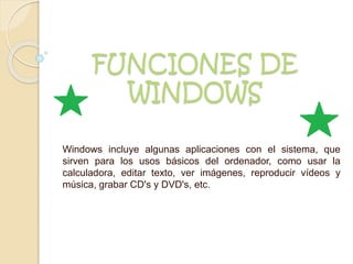 FUNCIONES DE
WINDOWS
Windows incluye algunas aplicaciones con el sistema, que
sirven para los usos básicos del ordenador, como usar la
calculadora, editar texto, ver imágenes, reproducir vídeos y
música, grabar CD's y DVD's, etc.
 