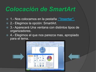 Colocación de SmartArt
 1.- Nos colocamos en la pestaña :”Insertar”.
 2.- Elegimos la opción: SmartArt.
 3.- Aparecerá Una ventana con distintos tipos de
organizadores.
 4.- Elegimos el que nos parezca mas, apropiado
para el tema.
 