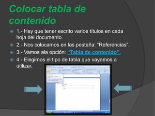 Colocar tabla de
contenido
 1.- Hay que tener escrito varios títulos en cada
hoja del documento.
 2.- Nos colocamos en las pestaña: “Referencias”.
 3.- Vamos ala opción: “Tabla de contenido”.
 4.- Elegimos el tipo de tabla que vayamos a
utilizar.
 