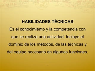 HABILIDADES TÉCNICAS
Es el conocimiento y la competencia con
que se realiza una actividad. Incluye el
dominio de los métodos, de las técnicas y
del equipo necesario en algunas funciones.
13
 