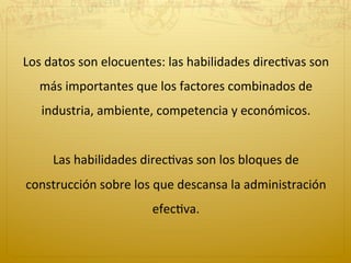 Los	
  datos	
  son	
  elocuentes:	
  las	
  habilidades	
  direc2vas	
  son	
  
más	
  importantes	
  que	
  los	
  factores	
  combinados	
  de	
  
industria,	
  ambiente,	
  competencia	
  y	
  económicos.	
  
	
  	
  
Las	
  habilidades	
  direc2vas	
  son	
  los	
  bloques	
  de	
  
construcción	
  sobre	
  los	
  que	
  descansa	
  la	
  administración	
  
efec2va.	
  	
  
 
