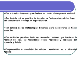 Con actitudes favorables y reflexivas en cuanto al compromiso nacional

Con dominio teórico practico de los saberes fundamentales de las áreas
del conocimiento o campo de especialización


Con dominio de las metodologías didácticas para incorporarlas al hecho
educativo


Con actitudes positivas hacia un desarrollo continuo, que involucre la
realidad del país, las necesidades locales regionales y nacionales del
presente y fututo


Comprometidos a consolidar los valores      enraizados en la identidad
nacional
 