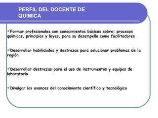 PERFIL DEL DOCENTE DE
     QUIMICA

Formar profesionales con conocimientos básicos sobre: procesos
químicos, principios y leyes, para su desempeño como facilitadores


Desarrollar habilidades y destrezas para solucionar problemas de la
región


Desarrollar destrezas para el uso de instrumentos y equipos de
laboratorio


Divulgar los avances del conocimiento científico y tecnológico
 