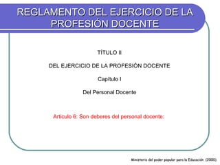 REGLAMENTO DEL EJERCICIO DE LA
     PROFESIÓN DOCENTE

                       TÍTULO II

     DEL EJERCICIO DE LA PROFESIÓN DOCENTE

                        Capítulo I

                 Del Personal Docente



      Articulo 6: Son deberes del personal docente:




                                     Ministerio del poder popular para la Educación (2000)
 
