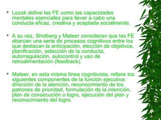 Lezak define las FE como las capacidades
mentales esenciales para llevar a cabo una
conducta eficaz, creativa y aceptada socialmente.
 A su vez, Sholberg y Mateer consideran que las FE
abarcan una serie de procesos cognitivos entre los
que destacan la anticipación, elección de objetivos,
planificación, selección de la conducta,
autorregulación, autocontrol y uso de
retroalimentación (feedback).
 Mateer, en esta misma línea cognitivista, refiere los
siguientes componentes de la función ejecutiva:
dirección de la atención, reconocimiento de los
patrones de prioridad, formulación de la intención,
plan de consecución o logro, ejecución del plan y
reconocimiento del logro.
 