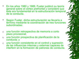  En los años 1980 y 1989, Fuster publicó su teoría
general sobre el córtex prefrontal y consideró que
éste era fundamental en la estructuración temporal
de la conducta.
 Según Fuster, dicha estructuración se llevaría a
término mediante la coordinación de tres funciones
subordinadas:
a) una función retrospectiva de memoria a corto
plazo provisional;
b) una función prospectiva de planificación de la
conducta; y
c) una función consistente en el control y supresión
de las influencias internas y externas capaces de
interferir en la formación de patrones de conducta.
 