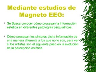 Mediante estudios de
Magneto EEG:
 Se Busca conocer cómo procesan la información
estética en diferentes patologías psiquiátricas.
 Cómo procesan los pintores dicha información de
una manera diferente a los que no lo son, para ver
si los artistas son el siguiente paso en la evolución
de la percepción estética.
 
