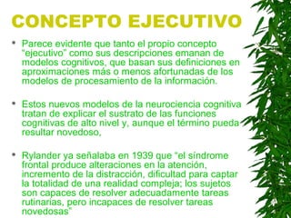 CONCEPTO EJECUTIVO
 Parece evidente que tanto el propio concepto
“ejecutivo” como sus descripciones emanan de
modelos cognitivos, que basan sus definiciones en
aproximaciones más o menos afortunadas de los
modelos de procesamiento de la información.
 Estos nuevos modelos de la neurociencia cognitiva
tratan de explicar el sustrato de las funciones
cognitivas de alto nivel y, aunque el término pueda
resultar novedoso,
 Rylander ya señalaba en 1939 que “el síndrome
frontal produce alteraciones en la atención,
incremento de la distracción, dificultad para captar
la totalidad de una realidad compleja; los sujetos
son capaces de resolver adecuadamente tareas
rutinarias, pero incapaces de resolver tareas
novedosas”
 