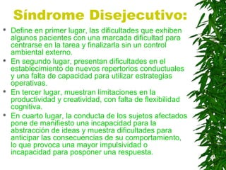 Síndrome Disejecutivo:
 Define en primer lugar, las dificultades que exhiben
algunos pacientes con una marcada dificultad para
centrarse en la tarea y finalizarla sin un control
ambiental externo.
 En segundo lugar, presentan dificultades en el
establecimiento de nuevos repertorios conductuales
y una falta de capacidad para utilizar estrategias
operativas.
 En tercer lugar, muestran limitaciones en la
productividad y creatividad, con falta de flexibilidad
cognitiva.
 En cuarto lugar, la conducta de los sujetos afectados
pone de manifiesto una incapacidad para la
abstracción de ideas y muestra dificultades para
anticipar las consecuencias de su comportamiento,
lo que provoca una mayor impulsividad o
incapacidad para posponer una respuesta.
 