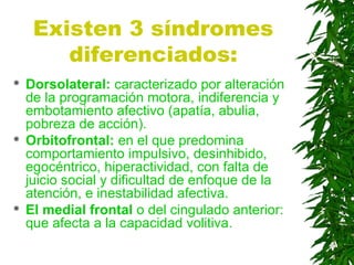 Existen 3 síndromes
diferenciados:
 Dorsolateral: caracterizado por alteración
de la programación motora, indiferencia y
embotamiento afectivo (apatía, abulia,
pobreza de acción).
 Orbitofrontal: en el que predomina
comportamiento impulsivo, desinhibido,
egocéntrico, hiperactividad, con falta de
juicio social y dificultad de enfoque de la
atención, e inestabilidad afectiva.
 El medial frontal o del cingulado anterior:
que afecta a la capacidad volitiva.
 