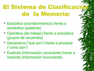 El Sistema de Clasificación
de la Memoria:
 Episódica (acontecimientos) frente a
semántica (palabras)
 Operativa (de trabajo) frente a asociativa
(grupos de recuerdos)
 Declarativa (“qué son”) frente a procesal
(“como son”)
 Explícita (información consciente) frente a
implícita (información inconciente)
 