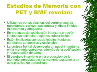 Estudios de Memoria con
PET y RMF revelan:
 Utilizamos partes distintas del cerebro cuando
recordamos, corteza, subcorteza y lóbulo límbico
(hipocampo y amígdala)
 En procesos de codificación intensa y emoción
intensa se estimulan regiones subcorticales
 Están implicadas zonas de lóbulos frontales,
parietales, temporales y occipitales
 La corteza frontal desempeña un papel importante
en la memoria operativa, además de la codificación
y recuperación de datos
 El cerebelo interviene en la producción de la
memoria inmediata y en la memoria posterior a un
acto práctico de aprendizaje
 