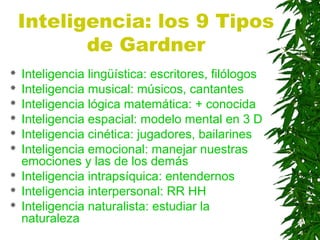 Inteligencia: los 9 Tipos
de Gardner
 Inteligencia lingüística: escritores, filólogos
 Inteligencia musical: músicos, cantantes
 Inteligencia lógica matemática: + conocida
 Inteligencia espacial: modelo mental en 3 D
 Inteligencia cinética: jugadores, bailarines
 Inteligencia emocional: manejar nuestras
emociones y las de los demás
 Inteligencia intrapsíquica: entendernos
 Inteligencia interpersonal: RR HH
 Inteligencia naturalista: estudiar la
naturaleza
 