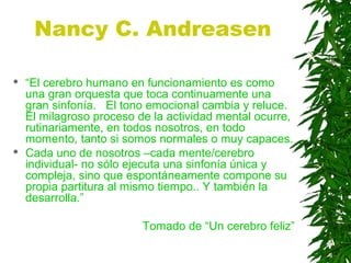 Nancy C. Andreasen
 “El cerebro humano en funcionamiento es como
una gran orquesta que toca continuamente una
gran sinfonía. El tono emocional cambia y reluce.
El milagroso proceso de la actividad mental ocurre,
rutinariamente, en todos nosotros, en todo
momento, tanto si somos normales o muy capaces.
 Cada uno de nosotros –cada mente/cerebro
individual- no sólo ejecuta una sinfonía única y
compleja, sino que espontáneamente compone su
propia partitura al mismo tiempo.. Y también la
desarrolla.”
Tomado de “Un cerebro feliz”
 