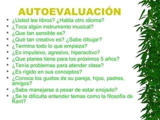 AUTOEVALUACIÓN
 ¿Usted lee libros? ¿Habla otro idioma?
 ¿Toca algún instrumento musical?
 ¿Que tan sensible es?
 ¿Qué tan creativo es? ¿Sabe dibujar?
 ¿Termina todo lo que empieza?
 ¿Es impulsivo, agresivo, hiperactivo?
 ¿Que planes tiene para los próximos 5 años?
 ¿Tenía problemas para atender clase?
 ¿Es rígido en sus conceptos?
 ¿Conoce los gustos de su pareja, hijos, padres,
amigos?
 ¿Sabe manejarse a pesar de estar enojado?
 ¿Se le dificulta entender temas como la filosofía de
Kant?
 