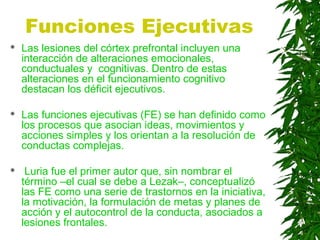 Funciones Ejecutivas
 Las lesiones del córtex prefrontal incluyen una
interacción de alteraciones emocionales,
conductuales y cognitivas. Dentro de estas
alteraciones en el funcionamiento cognitivo
destacan los déficit ejecutivos.
 Las funciones ejecutivas (FE) se han definido como
los procesos que asocian ideas, movimientos y
acciones simples y los orientan a la resolución de
conductas complejas.
 Luria fue el primer autor que, sin nombrar el
término –el cual se debe a Lezak–, conceptualizó
las FE como una serie de trastornos en la iniciativa,
la motivación, la formulación de metas y planes de
acción y el autocontrol de la conducta, asociados a
lesiones frontales.
 