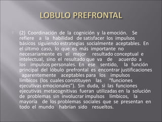  (2) Coordinación de la cognición y la emoción. Se
refiere a la habilidad de satisfacer los impulsos
básicos siguiendo estrategias socialmente aceptables. En
el último caso, lo que es más importante no
necesariamente es el mejor resultado conceptual e
intelectual, sino el resultado que va de acuerdo a
los impulsos personales. En ese sentido, la función
principal del lóbulo prefrontal es encontrar justificaciones
aparentemente aceptables para los impulsos
límbicos (los cuales constituyen las “funciones
ejecutivas emocionales”). Sin duda, si las funciones
ejecutivas metacognitivas fueran utilizadas en la solución
de problemas sin involucrar impulsos límbicos, la
mayoría de los problemas sociales que se presentan en
todo el mundo habrían sido resueltos.
 