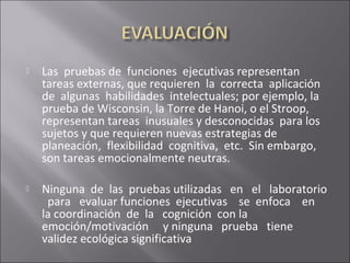  Las pruebas de funciones ejecutivas representan
tareas externas, que requieren la correcta aplicación
de algunas habilidades intelectuales; por ejemplo, la
prueba de Wisconsin, la Torre de Hanoi, o el Stroop,
representan tareas inusuales y desconocidas para los
sujetos y que requieren nuevas estrategias de
planeación, flexibilidad cognitiva, etc. Sin embargo,
son tareas emocionalmente neutras.
 Ninguna de las pruebas utilizadas en el laboratorio
para evaluar funciones ejecutivas se enfoca en
la coordinación de la cognición con la
emoción/motivación y ninguna prueba tiene
validez ecológica significativa
 