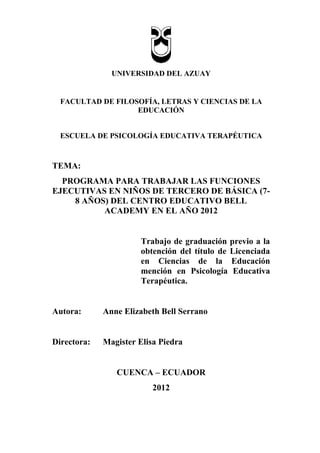 UNIVERSIDAD DEL AZUAY
FACULTAD DE FILOSOFÍA, LETRAS Y CIENCIAS DE LA
EDUCACIÓN
ESCUELA DE PSICOLOGÍA EDUCATIVA TERAPÉUTICA
TEMA:
PROGRAMA PARA TRABAJAR LAS FUNCIONES
EJECUTIVAS EN NIÑOS DE TERCERO DE BÁSICA (7-
8 AÑOS) DEL CENTRO EDUCATIVO BELL
ACADEMY EN EL AÑO 2012
Trabajo de graduación previo a la
obtención del título de Licenciada
en Ciencias de la Educación
mención en Psicología Educativa
Terapéutica.
Autora: Anne Elizabeth Bell Serrano
Directora: Magister Elisa Piedra
CUENCA – ECUADOR
2012
 