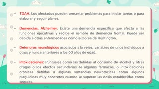 • TDAH. Los afectados pueden presentar problemas para iniciar tareas o para
elaborar y seguir planes.
• Demencias, Alzheimer. Existe una demencia específica que afecta a las
funciones ejecutivas y recibe el nombre de demencia frontal. Puede ser
debida a otras enfermedades como la Corea de Huntington.
• Deterioros neurológicos asociados a la vejez, variables de unos individuos a
otros y nunca anteriores a los 60 años de edad.
• Intoxicaciones: Puntuales como las debidas al consumo de alcohol y otras
drogas o los efectos secundarios de algunos fármacos, o intoxicaciones
crónicas debidas a algunas sustancias neurotóxicas como algunos
plaguicidas muy concretos cuando se superan las dosis establecidas como
seguras.
 