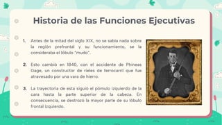 1. Antes de la mitad del siglo XIX, no se sabía nada sobre
la región prefrontal y su funcionamiento, se la
consideraba el lóbulo “mudo”.
2. Esto cambió en 1840, con el accidente de Phineas
Gage, un constructor de rieles de ferrocarril que fue
atravesado por una vara de hierro.
3. La trayectoria de esta siguió el pómulo izquierdo de la
cara hasta la parte superior de la cabeza. En
consecuencia, se destrozó la mayor parte de su lóbulo
frontal izquierdo.
Historia de las Funciones Ejecutivas
 
