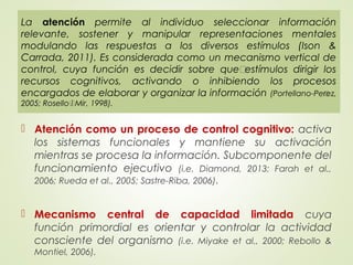  Atención como un proceso de control cognitivo: activa
los sistemas funcionales y mantiene su activación
mientras se procesa la información. Subcomponente del
funcionamiento ejecutivo (i.e. Diamond, 2013; Farah et al.,
2006; Rueda et al., 2005; Sastre-Riba, 2006).
 Mecanismo central de capacidad limitada cuya
función primordial es orientar y controlar la actividad
consciente del organismo (i.e. Miyake et al., 2000; Rebollo &
Montiel, 2006).
La atención permite al individuo seleccionar información
relevante, sostener y manipular representaciones mentales
modulando las respuestas a los diversos estímulos (Ison &
Carrada, 2011). Es considerada como un mecanismo vertical de
control, cuya función es decidir sobre quéestímulos dirigir los
recursos cognitivos, activando o inhibiendo los procesos
encargados de elaborar y organizar la información (Portellano-Pérez,
2005; Rosellói Mir, 1998).
 