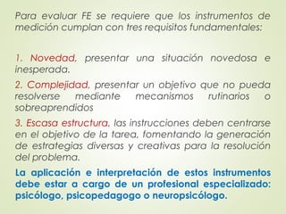 Para evaluar FE se requiere que los instrumentos de
medición cumplan con tres requisitos fundamentales:
1. Novedad, presentar una situación novedosa e
inesperada.
2. Complejidad, presentar un objetivo que no pueda
resolverse mediante mecanismos rutinarios o
sobreaprendidos
3. Escasa estructura, las instrucciones deben centrarse
en el objetivo de la tarea, fomentando la generación
de estrategias diversas y creativas para la resolución
del problema.
La aplicación e interpretación de estos instrumentos
debe estar a cargo de un profesional especializado:
psicólogo, psicopedagogo o neuropsicólogo.
 