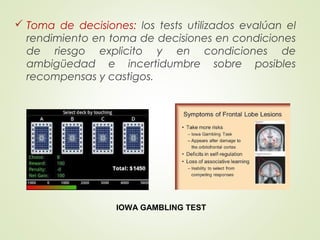  Toma de decisiones: los tests utilizados evalúan el
rendimiento en toma de decisiones en condiciones
de riesgo explicito y en condiciones de
ambigüedad e incertidumbre sobre posibles
recompensas y castigos.
IOWA GAMBLING TEST
 