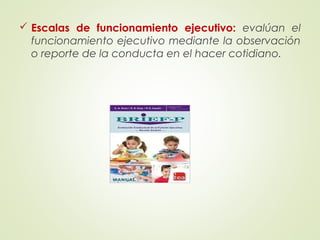  Escalas de funcionamiento ejecutivo: evalúan el
funcionamiento ejecutivo mediante la observación
o reporte de la conducta en el hacer cotidiano.
 