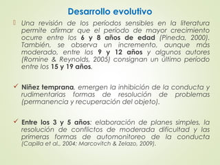 Desarrollo evolutivo
 Una revisión de los períodos sensibles en la literatura
permite afirmar que el período de mayor crecimiento
ocurre entre los 6 y 8 años de edad (Pineda, 2000).
También, se observa un incremento, aunque más
moderado, entre los 9 y 12 años y algunos autores
(Romine & Reynolds, 2005) consignan un último período
entre los 15 y 19 años.
 Niñez temprana, emergen la inhibición de la conducta y
rudimentarias formas de resolución de problemas
(permanencia y recuperación del objeto).
 Entre los 3 y 5 años: elaboración de planes simples, la
resolución de conflictos de moderada dificultad y las
primeras formas de automonitoreo de la conducta
(Capilla et al., 2004; Marcovitch & Zelazo, 2009).
 