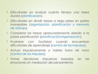  Dificultades en evaluar cuánto tiempo una tarea
durará (planificación).
 Dificultades en dividir tareas a largo plazo en partes
manejables (organización, planificación y memoria
de trabajo).
 Completar las tareas apresuradamente debido a la
pobre planificación (planificación/organización).
 Frustrarse con facilidad cuando encuentran
dificultades de aprendizaje (control de los impulsos).
 Actuar impulsivamente o hablar fuera de turno
(control de los impulsos).
 Tomar decisiones impulsivas basadas en las
emociones sin mediación del pensamiento.
 
