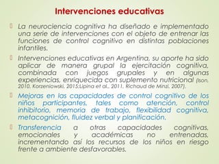 Intervenciones educativas
 La neurociencia cognitiva ha diseñado e implementado
una serie de intervenciones con el objeto de entrenar las
funciones de control cognitivo en distintas poblaciones
infantiles.
 Intervenciones educativas en Argentina, su aporte ha sido
aplicar de manera grupal la ejercitación cognitiva,
combinada con juegos grupales y en algunas
experiencias, enriquecida con suplemento nutricional (Ison,
2010, Korzeniowski, 2015;Lipina et al., 2011, Richaud de Minzi, 2007).
 Mejoras en las capacidades de control cognitivo de los
niños participantes, tales como atención, control
inhibitorio, memoria de trabajo, flexibilidad cognitiva,
metacognición, fluidez verbal y planificación.
 Transferencia a otras capacidades cognitivas,
emocionales y académicas no entrenadas,
incrementando así los recursos de los niños en riesgo
frente a ambiente desfavorables.
 
