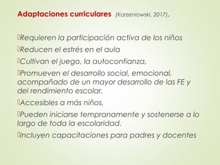 Adaptaciones curriculares (Korzeniowski, 2017).
Requieren la participación activa de los niños
Reducen el estrés en el aula
Cultivan el juego, la autoconfianza,
Promueven el desarrollo social, emocional,
acompañado de un mayor desarrollo de las FE y
del rendimiento escolar.
Accesibles a más niños,
Pueden iniciarse tempranamente y sostenerse a lo
largo de toda la escolaridad.
Incluyen capacitaciones para padres y docentes
 