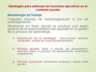 Estrategias para estimular las funciones ejecutivas en el
contexto escolar
Metodología de Trabajo
Vygostky: proceso de heterorregulación a uno de
autorregulación.
Enseñanza en fases: donde se produce una sesión
gradual de la responsabilidad del aprendiz en la gestión
de su proceso de aprendizaje.
1) Explicitación de la estrategia: instrucciones verbales,
modelado, análisis de casos de pensamiento.
2) Práctica guiada: hojas o pautas de pensamiento,
discusión sobre el proceso de pensamiento, enseñanza
cooperativa.
3) Práctica autónoma: enseñanza recíproca, tutoría entre
iguales.
 