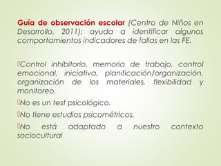 Guía de observación escolar (Centro de Niños en
Desarrollo, 2011): ayuda a identificar algunos
comportamientos indicadores de fallas en las FE.
Control inhibitorio, memoria de trabajo, control
emocional, iniciativa, planificación/organización,
organización de los materiales, flexibilidad y
monitoreo.
No es un test psicológico.
No tiene estudios psicométricos.
No está adaptado a nuestro contexto
sociocultural
 