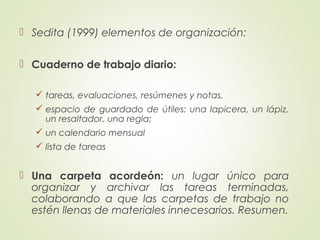  Sedita (1999) elementos de organización:
 Cuaderno de trabajo diario:
 tareas, evaluaciones, resúmenes y notas,
 espacio de guardado de útiles: una lapicera, un lápiz,
un resaltador, una regla;
 un calendario mensual
 lista de tareas
 Una carpeta acordeón: un lugar único para
organizar y archivar las tareas terminadas,
colaborando a que las carpetas de trabajo no
estén llenas de materiales innecesarios. Resumen.
 
