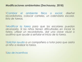 Modificaciones ambientales (Dechausay, 2018)
Cambiar el ambiente físico o social: diseñar
recordatorios, colocar carteles, un calendario escolar,
lista de tareas.
Modificar la tarea para que los escolares puedan
alcanzarla. Si los niños tienen dificultades en iniciar la
tarea, utilizar un recordatorio, dar una clave visual o
auditiva que ayude a señalar el inicio de la tarea.
Solicitar ayuda a un compañero o tutor para que asista
al niño a realizar la tarea.
Uso de incentivos
 
