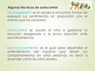 Algunas técnicas de autocontrol
Autoexpresión: se le ayuda a encontrar formas de
expresar sus sentimientos en proporción con el
evento que los causaron.
Autocontrol se ayuda al niño a gestionar la
reacción exagerada o la poca reacción ante
acontecimientos.
Autoconocimiento: se le guía para desarrollar el
entendimiento del impacto que tienen sus
comportamientos en otras personas, es decir a
entender cómo los otros sienten.
 