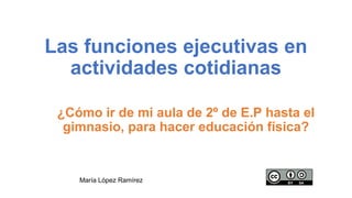 Las funciones ejecutivas en
actividades cotidianas
¿Cómo ir de mi aula de 2º de E.P hasta el
gimnasio, para hacer educación física?
María López Ramírez
 