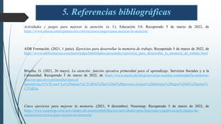 5. Referencias bibliográficas
Actividades y juegos para mejorar la atención. (s. f.). Educación 3.0. Recuperado 5 de marzo de 2022, de
https://www.educaciontrespuntocero.com/recursos/juegos-para-mejorar-la-atencion/
ADR Formación. (2021, 1 junio). Ejercicios para desarrollar la memoria de trabajo. Recuperado 5 de marzo de 2022, de
https://www.adrformacion.com/knowledge/habilidades-personales/ejercicios_para_desarrollar_la_memoria_de_trabajo.html
Briceño, G. (2021, 26 mayo). La atención: función ejecutiva primordial para el aprendizaje. Servicios Sociales y a la
Comunidad. Recuperado 5 de marzo de 2022, de https://www.aucal.edu/blog/servicios-sociales-comunidad/la-atencion-
funcion-ejecutiva-primordial-para-el
aprendizaje/#:%7E:text=La%20atenci%C3%B3n%20es%20el%20proceso,existen%20distintos%20tipos%20de%20atenci%
C3%B3n.
Cinco ejercicios para mejorar la memoria. (2021, 9 diciembre). Neuronup. Recuperado 5 de marzo de 2022, de
https://www.neuronup.com/actividades-de-neurorrehabilitacion/actividades-para-funciones-cognitivas/actividades-de-
memoria/ejercicios-para-mejorar-la-memoria/
 