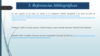 5. Referencias bibliográficas
El estilo cognitivo de los niños con TDAH. (s. f.). Fundación CADAH. Recuperado 5 de marzo de 2022, de
https://www.fundacioncadah.org/web/articulo/dificultades-del-estilo-cognitivo-de-los-ninos-con-tdah-
.html#:%7E:text=Los%20d%C3%A9ficits%20cognitivos%20estar%C3%ADan%20en,soluci%C3%B3n%20de%20los%20p
roblemas%20sociales.
Goldberg, E. (2002). El cerebro ejecutivo. Lóbulos frontales y mente civilizada. Barcelona: Editorial Crítica Drakontos
NeuronUP. (2021, 8 octubre). Funciones ejecutivas. Recuperado 5 de marzo de 2022, de https://www.neuronup.com/areas-
de-intervencion/funciones-cognitivas/funciones-ejecutivas/
 