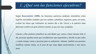 1. ¿Qué son las funciones ejecutivas?
Según Bauermeister (2008), las funciones ejecutivas podemos entenderlas como
aquellas actividades mentales que nos ayudan a planificar, organizar, guiar, así como,
evaluar las tareas que realizamos en nuestro día a día. Llevar a la práctica estas
funciones conlleva un gran esfuerzo mental, ya que son muy complejas.
Gracias a ellas podemos planificar las actividades que vamos a hacer durante todo el
día, priorizar aquellas tareas que consideremos más importantes y decidir en qué orden
y cuánto tiempo vamos a necesitar para su realización. Además, también nos permiten
modificar nuestra rutina, en el caso de que surja algún inconveniente o una nueva
tarea.
 