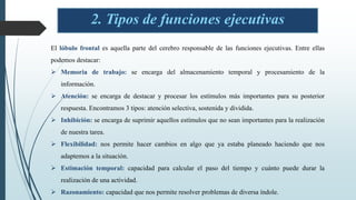 2. Tipos de funciones ejecutivas
El lóbulo frontal es aquella parte del cerebro responsable de las funciones ejecutivas. Entre ellas
podemos destacar:
 Memoria de trabajo: se encarga del almacenamiento temporal y procesamiento de la
información.
 Atención: se encarga de destacar y procesar los estímulos más importantes para su posterior
respuesta. Encontramos 3 tipos: atención selectiva, sostenida y dividida.
 Inhibición: se encarga de suprimir aquellos estímulos que no sean importantes para la realización
de nuestra tarea.
 Flexibilidad: nos permite hacer cambios en algo que ya estaba planeado haciendo que nos
adaptemos a la situación.
 Estimación temporal: capacidad para calcular el paso del tiempo y cuánto puede durar la
realización de una actividad.
 Razonamiento: capacidad que nos permite resolver problemas de diversa índole.
 