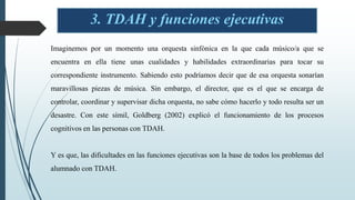 3. TDAH y funciones ejecutivas
Imaginemos por un momento una orquesta sinfónica en la que cada músico/a que se
encuentra en ella tiene unas cualidades y habilidades extraordinarias para tocar su
correspondiente instrumento. Sabiendo esto podríamos decir que de esa orquesta sonarían
maravillosas piezas de música. Sin embargo, el director, que es el que se encarga de
controlar, coordinar y supervisar dicha orquesta, no sabe cómo hacerlo y todo resulta ser un
desastre. Con este símil, Goldberg (2002) explicó el funcionamiento de los procesos
cognitivos en las personas con TDAH.
Y es que, las dificultades en las funciones ejecutivas son la base de todos los problemas del
alumnado con TDAH.
 