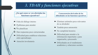 ¿En qué casos se ven afectadas las
funciones ejecutivas?
 Falta de diálogo interno
 Problemas para atender
 No planifican
 Dan respuestas poco estructuradas
 Dificultad para establecer relaciones
entre aprendizajes
 Atención involuntaria
 Eliminar estímulos poco relevantes
de su alrededor
 Tendrán poca autonomía
 No cumplirán horarios
 Dificultad para atender a la
información importante y para
organizarla y procesarla
 Dificultades en el rendimiento
académico y relaciones sociales
3. TDAH y funciones ejecutivas
Consecuencias derivadas de las
dificultades en las funciones ejecutivas
 