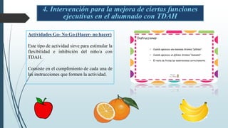 4. Intervención para la mejora de ciertas funciones
ejecutivas en el alumnado con TDAH
Actividades Go- No Go (Hacer- no hacer)
Este tipo de actividad sirve para estimular la
flexibilidad e inhibición del niño/a con
TDAH.
Consiste en el cumplimiento de cada una de
las instrucciones que formen la actividad.
 