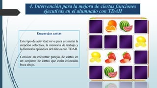 4. Intervención para la mejora de ciertas funciones
ejecutivas en el alumnado con TDAH
Emparejar cartas
Este tipo de actividad sirve para estimular la
atención selectiva, la memoria de trabajo y
la memoria episódica del niño/a con TDAH.
Consiste en encontrar parejas de cartas en
un conjunto de cartas que están colocadas
boca abajo.
 